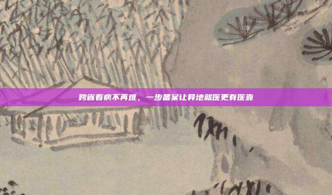 跨省看病不再难，一步备案让异地就医更有医靠