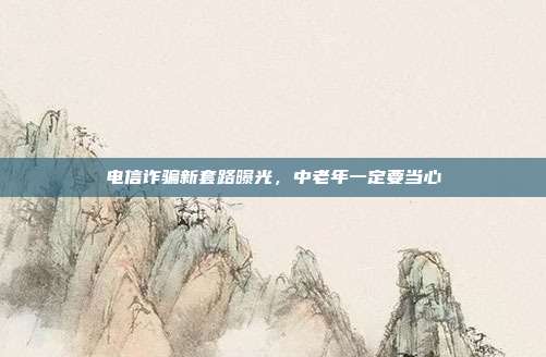 电信诈骗新套路曝光，中老年一定要当心