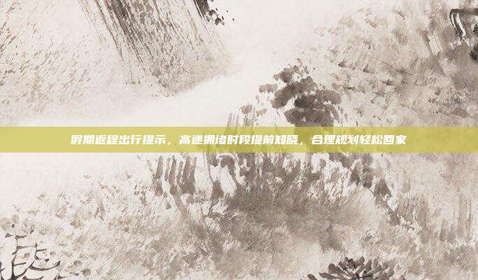 假期返程出行提示，高速拥堵时段提前知晓，合理规划轻松回家