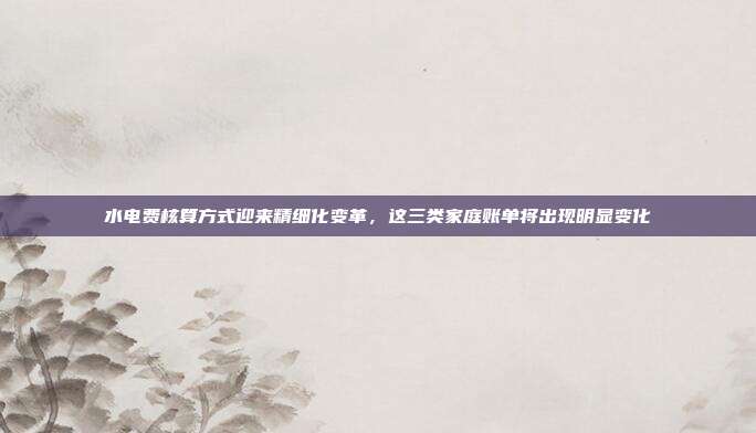 水电费核算方式迎来精细化变革,这三类家庭账单将出现明显变化