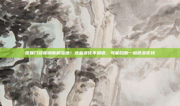医保门诊报销新规落地！这些变化不知道，可能白跑一趟还多花钱