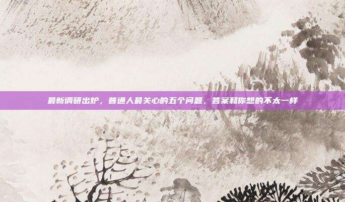 最新调研出炉，普通人最关心的五个问题，答案和你想的不太一样
