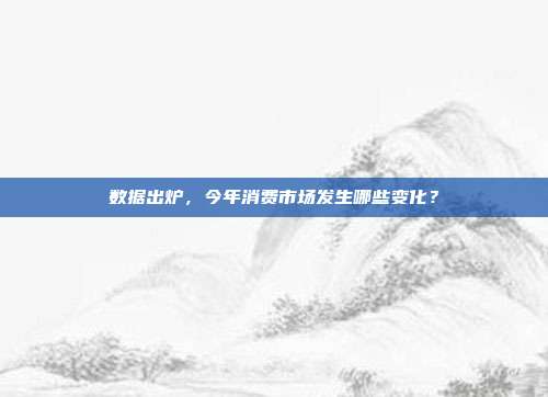 数据出炉，今年消费市场发生哪些变化？