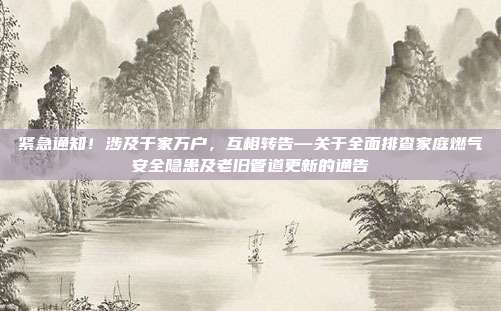 紧急通知!涉及千家万户,互相转告—关于全面排查家庭燃气安全隐患及老旧管道更新的通告
