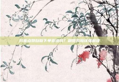 抖音点赞自助下单靠谱吗？刷赞风险详细解读