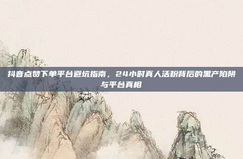 抖音点赞下单平台避坑指南,24小时真人活粉背后的黑产陷阱与平台真相