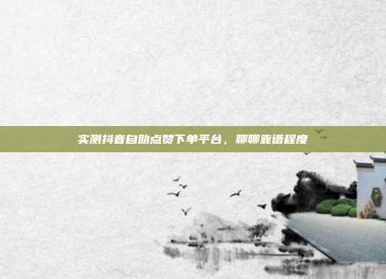 实测抖音自助点赞下单平台,聊聊靠谱程度