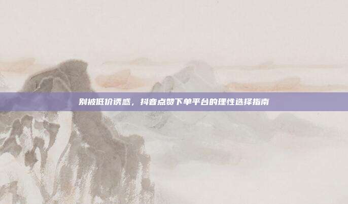 别被低价诱惑,抖音点赞下单平台的理性选择指南