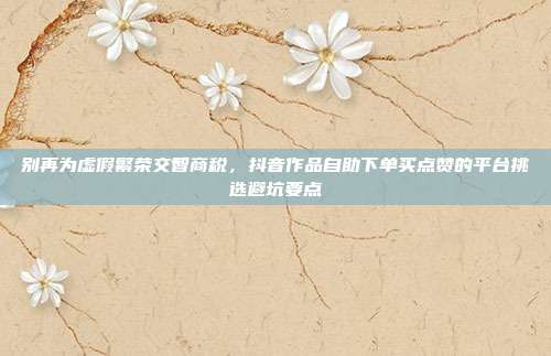 别再为虚假繁荣交智商税，抖音作品自助下单买点赞的平台挑选避坑要点