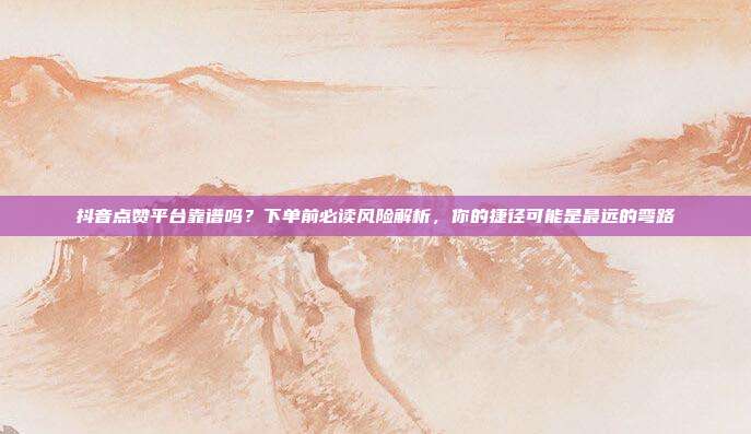 抖音点赞平台靠谱吗？下单前必读风险解析，你的捷径可能是最远的弯路