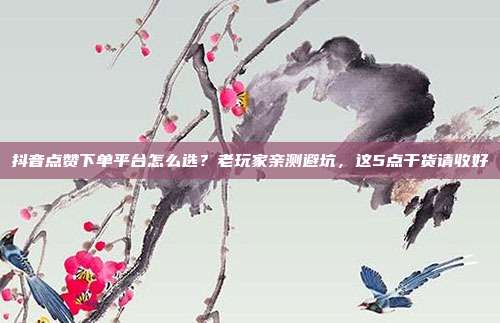 抖音点赞下单平台怎么选？老玩家亲测避坑，这5点干货请收好