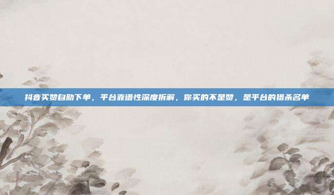 抖音买赞自助下单,平台靠谱性深度拆解,你买的不是赞,是平台的猎杀名单
