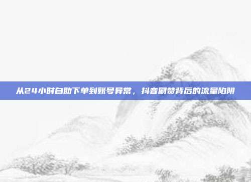 从24小时自助下单到账号异常，抖音刷赞背后的流量陷阱