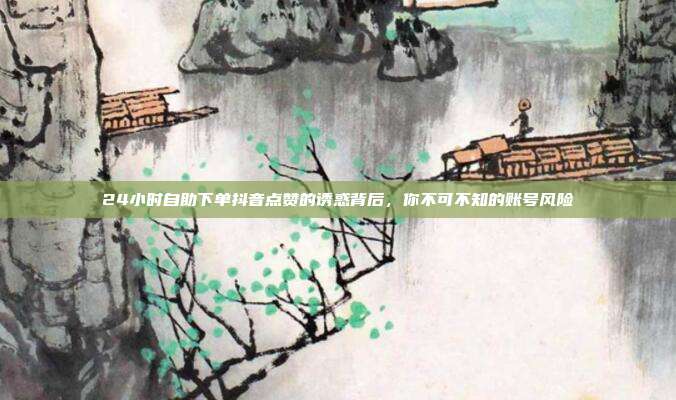 24小时自助下单抖音点赞的诱惑背后，你不可不知的账号风险