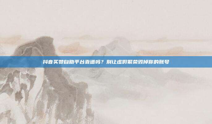抖音买赞自助平台靠谱吗?别让虚假繁荣毁掉你的账号