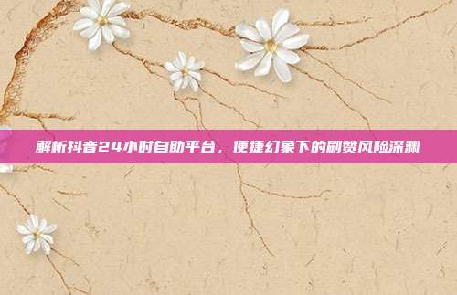解析抖音24小时自助平台,便捷幻象下的刷赞风险深渊