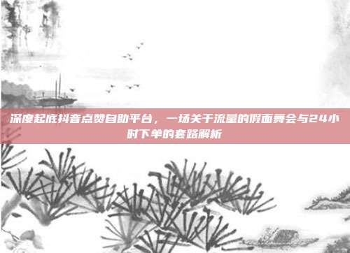 深度起底抖音点赞自助平台,一场关于流量的假面舞会与24小时下单的套路解析