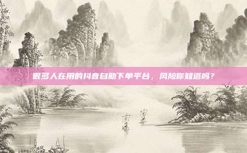 很多人在用的抖音自助下单平台,风险你知道吗?