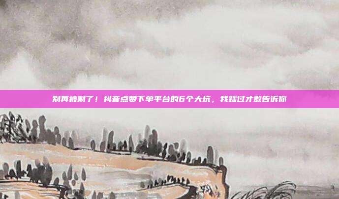 别再被割了！抖音点赞下单平台的6个大坑，我踩过才敢告诉你