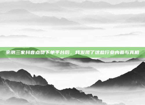 亲测三家抖音点赞下单平台后，我发现了这些行业内幕与真相