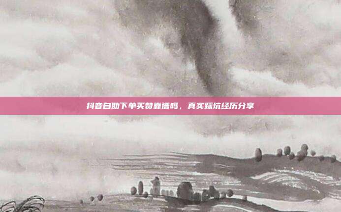 抖音自助下单买赞靠谱吗，真实踩坑经历分享