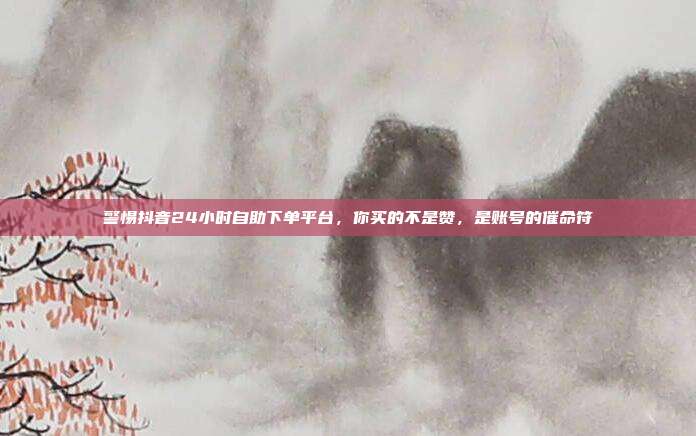 警惕抖音24小时自助下单平台,你买的不是赞,是账号的催命符
