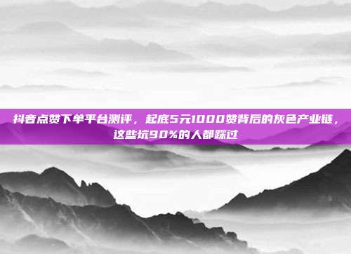 抖音点赞下单平台测评,起底5元1000赞背后的灰色产业链,这些坑90%的人都踩过