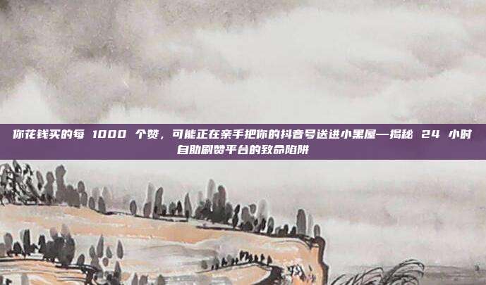你花钱买的每 1000 个赞，可能正在亲手把你的抖音号送进小黑屋—揭秘 24 小时自助刷赞平台的致命陷阱