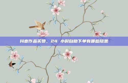 抖音作品买赞，24 小时自助下单有哪些隐患