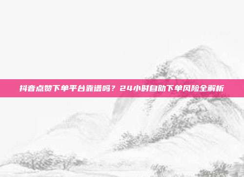 抖音点赞下单平台靠谱吗？24小时自助下单风险全解析