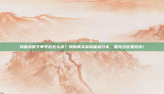 抖音点赞下单平台怎么选？我的真实踩坑体验分享，看完少花冤枉钱！