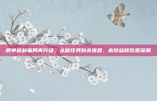 刷单返利骗局再升级,从做任务到杀猪盘,高收益背后是深渊