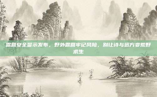 露营安全警示发布，野外露营牢记风险，别让诗与远方变荒野求生