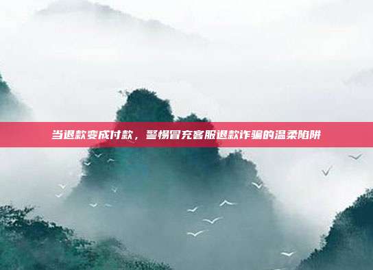 当退款变成付款，警惕冒充客服退款诈骗的温柔陷阱