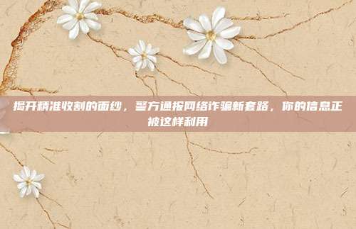 揭开精准收割的面纱，警方通报网络诈骗新套路，你的信息正被这样利用