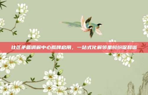 社区矛盾调解中心揭牌启用,一站式化解邻里纠纷促和谐
