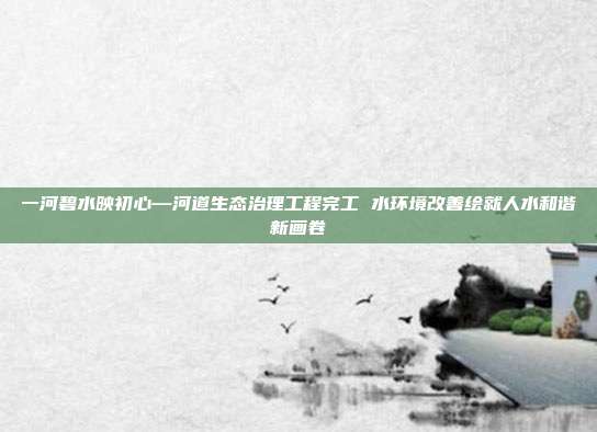 一河碧水映初心—河道生态治理工程完工 水环境改善绘就人水和谐新画卷