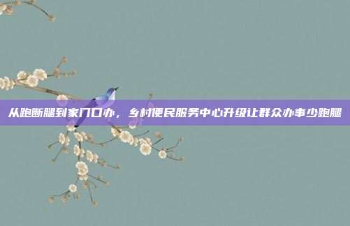 从跑断腿到家门口办，乡村便民服务中心升级让群众办事少跑腿