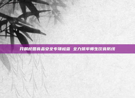 开展校园食品安全专项检查 全力筑牢师生饮食防线