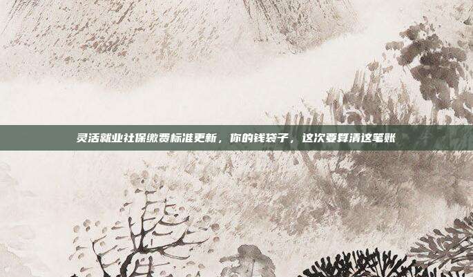 灵活就业社保缴费标准更新,你的钱袋子,这次要算清这笔账
