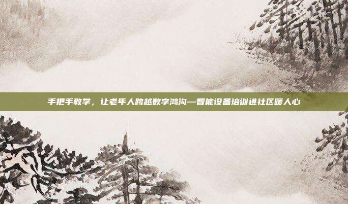 手把手教学,让老年人跨越数字鸿沟—智能设备培训进社区暖人心