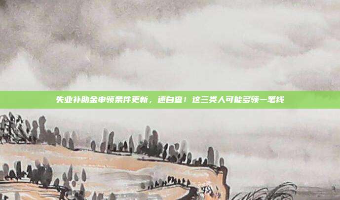 失业补助金申领条件更新,速自查!这三类人可能多领一笔钱