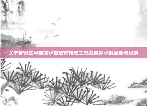 关于部分区域自来水管道更新施工及临时停水的通知与说明