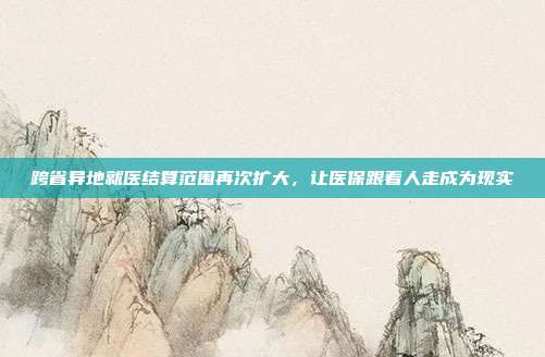 跨省异地就医结算范围再次扩大，让医保跟着人走成为现实