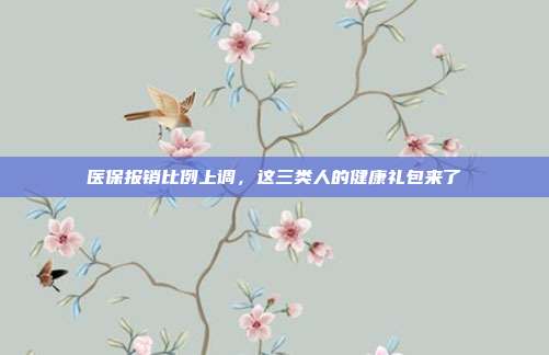 医保报销比例上调，这三类人的健康礼包来了