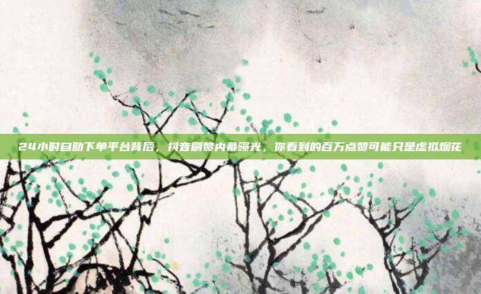24小时自助下单平台背后，抖音刷赞内幕曝光，你看到的百万点赞可能只是虚拟烟花
