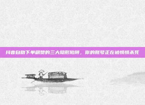 抖音自助下单刷赞的三大隐形陷阱,你的账号正在被悄悄杀死