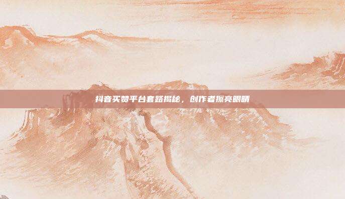 抖音买赞平台套路揭秘,创作者擦亮眼睛