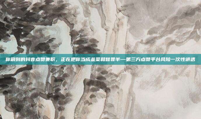 你刷到的抖音点赞兼职，正在把你当成韭菜和替罪羊—第三方点赞平台风险一次性讲透