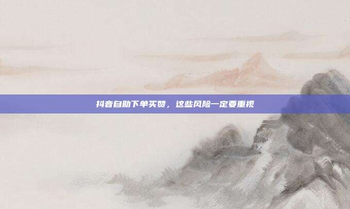 抖音自助下单买赞，这些风险一定要重视
